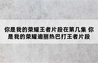 你是我的荣耀王者片段在第几集 你是我的荣耀迪丽热巴打王者片段